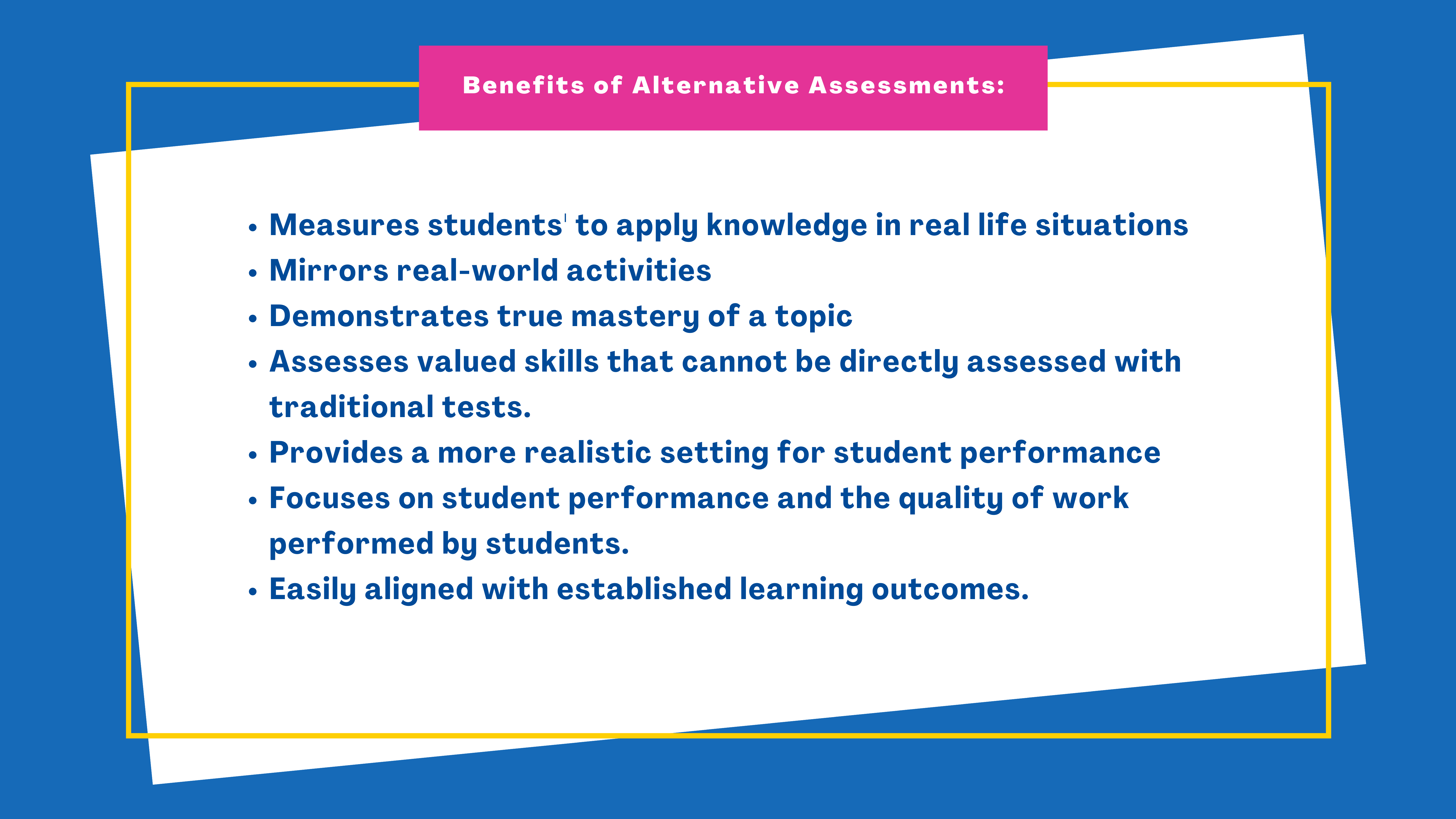Benefits of Alternative Assessments:

Measures students' to apply knowledge in real life situations.
Mirrors real-world activities.
Demonstrates true mastery of a topic.
Assesses valued skills that cannot be directly assessed with traditional tests.
Provides a more realistic setting for student performance.
Focuses on student performance and the quality of work performed by students.
Easily aligned with established learning outcomes.